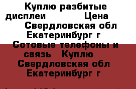 Куплю разбитые дисплеи iPhone  › Цена ­ 1 000 - Свердловская обл., Екатеринбург г. Сотовые телефоны и связь » Куплю   . Свердловская обл.,Екатеринбург г.